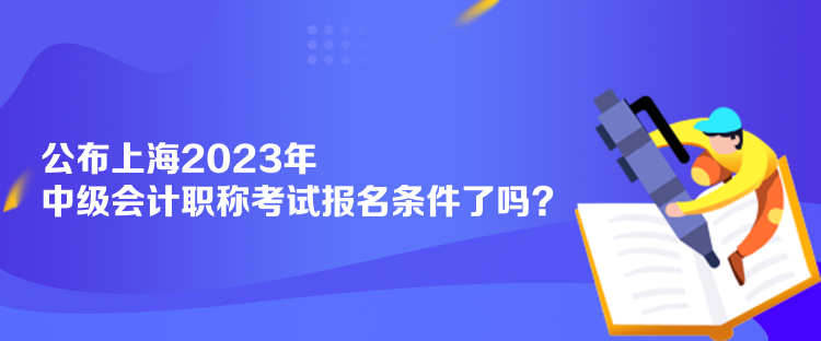 公布上海2023年中級會計職稱考試報名條件了嗎？