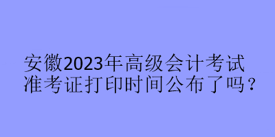 安徽2023年高級(jí)會(huì)計(jì)考試準(zhǔn)考證打印時(shí)間公布了嗎？