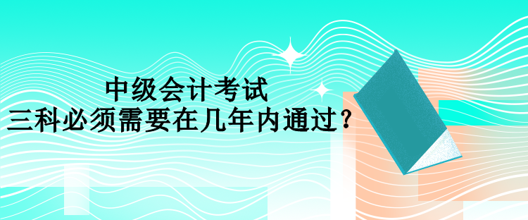 中級(jí)會(huì)計(jì)考試三科必須需要在幾年內(nèi)通過(guò)？