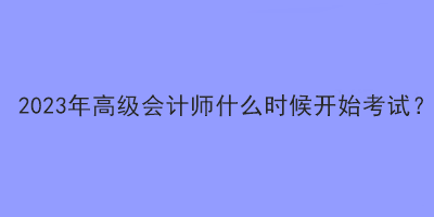 2023年高級(jí)會(huì)計(jì)師什么時(shí)候開(kāi)始考試？