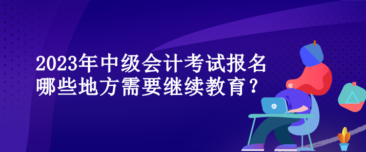 2023年中級會計考試報名哪些地方需要繼續(xù)教育？