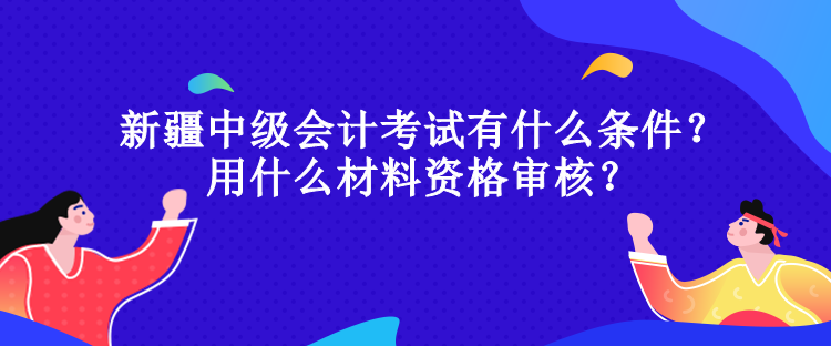 新疆中級會計考試有什么條件？用什么材料資格審核？
