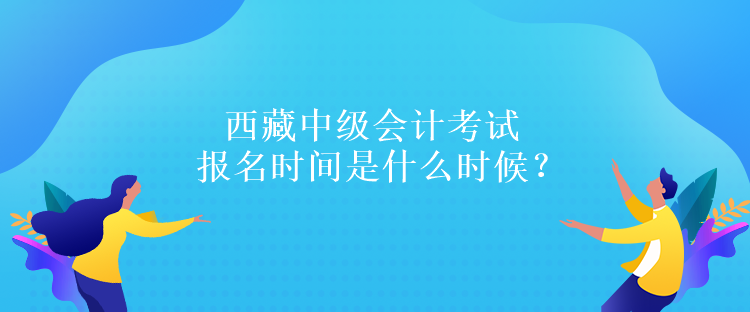 西藏中級會計考試報名時間是什么時候？報名條件是什么嗎？