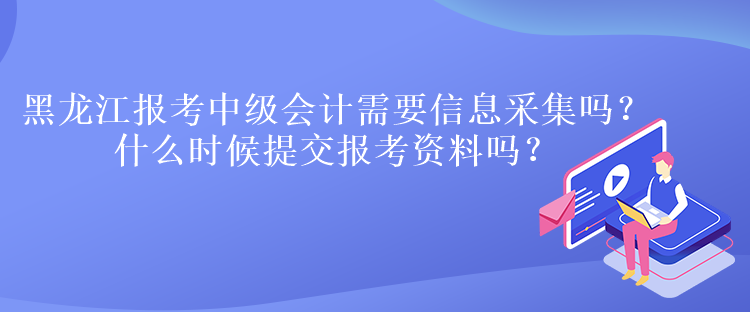 黑龍江報考中級會計需要信息采集嗎？什么時候提交報考資料嗎？