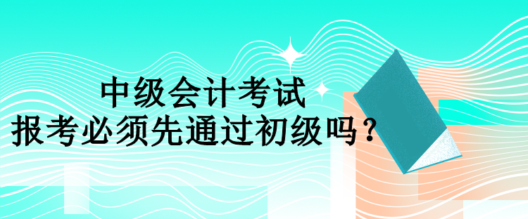 中級會計(jì)報(bào)考必須先通過初級嗎？