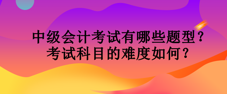 中級會計考試有哪些題型？考試科目的難度如何？