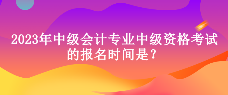 2023年中級(jí)會(huì)計(jì)專業(yè)中級(jí)資格考試的報(bào)名時(shí)間是？