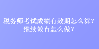 稅務師考試成績有效期怎么算？繼續(xù)教育怎么做？