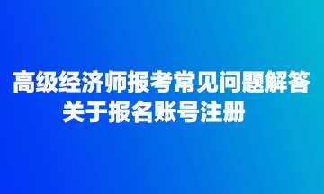 高級(jí)經(jīng)濟(jì)師報(bào)考常見問(wèn)題解答：關(guān)于報(bào)名賬號(hào)注冊(cè)