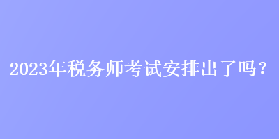 2023年稅務師考試安排出了嗎？