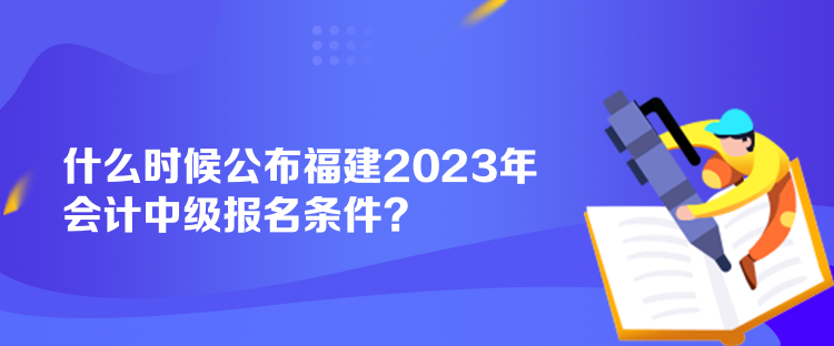 什么時(shí)候公布福建2023年會(huì)計(jì)中級(jí)報(bào)名條件？