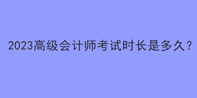 2023高級(jí)會(huì)計(jì)師考試時(shí)長(zhǎng)是多久？