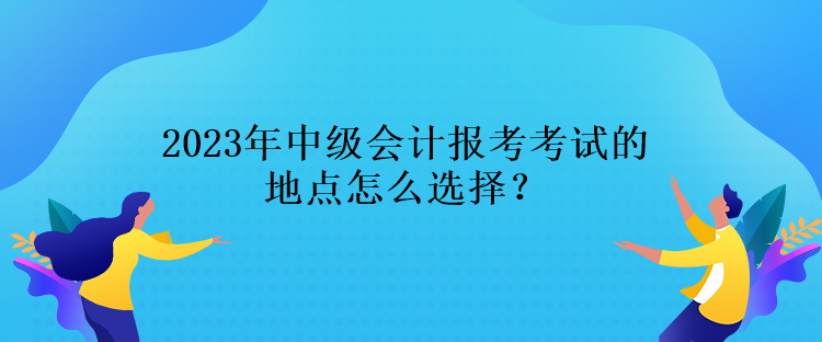 2023年中級會計(jì)報(bào)考考試的地點(diǎn)怎么選擇？