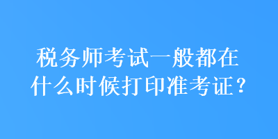 稅務(wù)師考試一般都在什么時候打印準(zhǔn)考證？