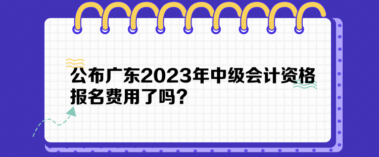 公布廣東2023年中級會計資格報名費用了嗎？