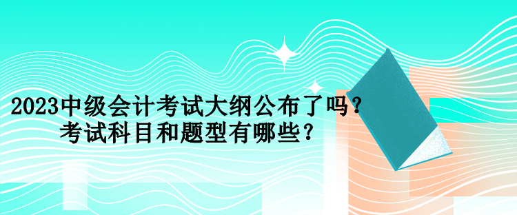 2023中級會計考試大綱公布了嗎？考試科目和題型有哪些？