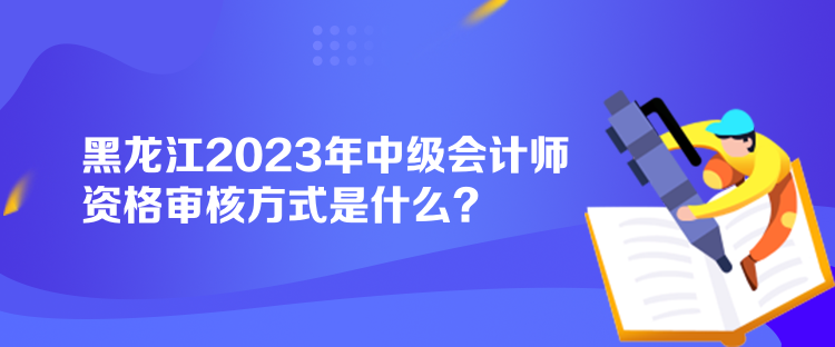 黑龍江2023年中級(jí)會(huì)計(jì)師資格審核方式是什么？