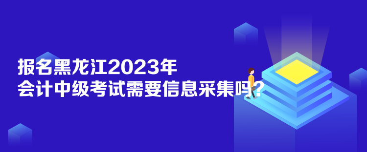 報(bào)名黑龍江2023年會(huì)計(jì)中級(jí)考試需要信息采集嗎？