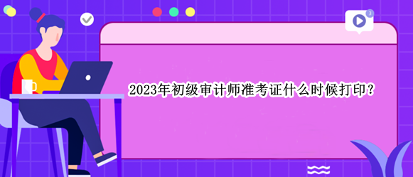 2023年初級審計師準考證什么時候打印？