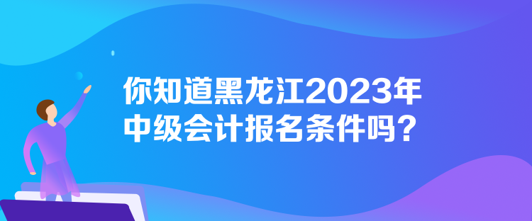 你知道黑龍江2023年中級會計報名條件嗎？