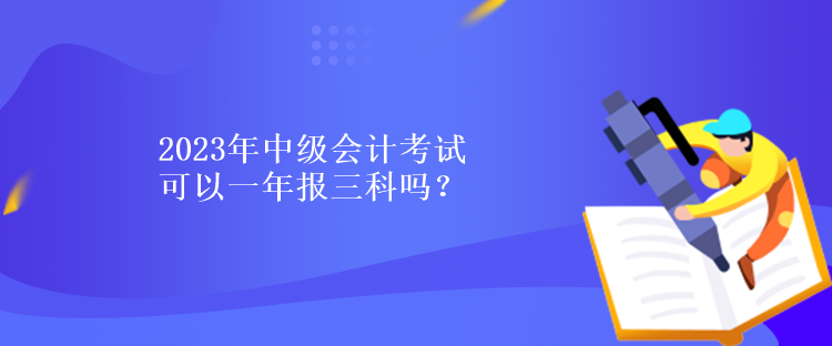 2023年中級會計考試可以一年報三科嗎？
