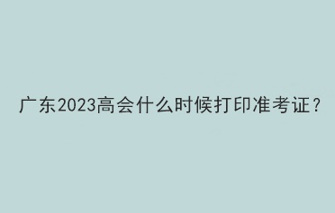 廣東2023高會什么時候打印準考證？
