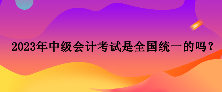 2023年中級(jí)會(huì)計(jì)考試是全國(guó)統(tǒng)一的嗎？