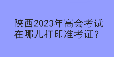 陜西2023年高會考試在哪兒打印準(zhǔn)考證？
