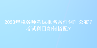 2023年稅務(wù)師考試報名條件何時公布？考試科目如何搭配？