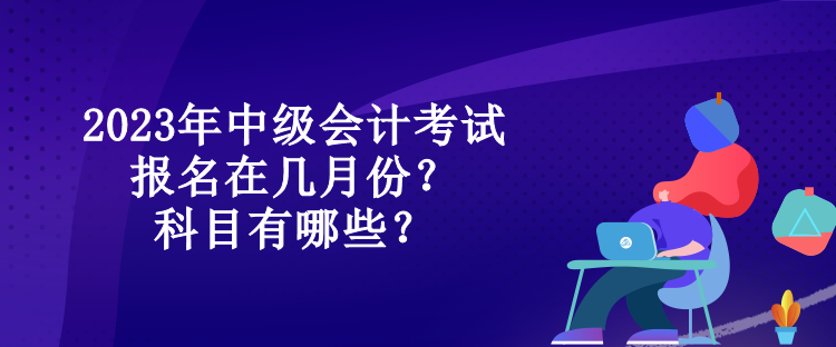 2023年中級會計考試報名在幾月份？科目有哪些？