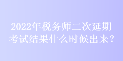 2022年稅務師二次延期考試結果什么時候出來？