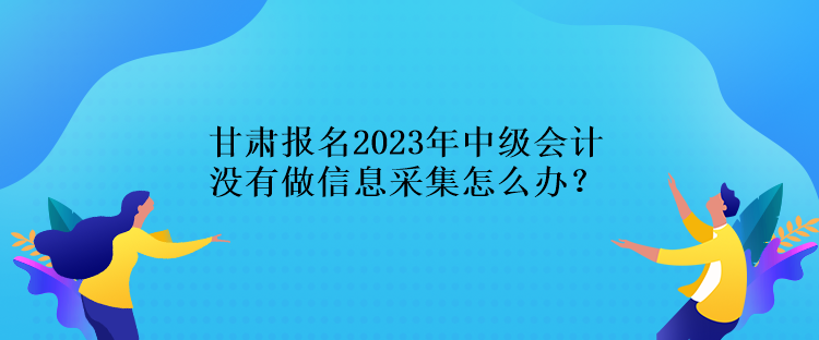 甘肅報名2023年中級會計沒有做信息采集怎么辦？