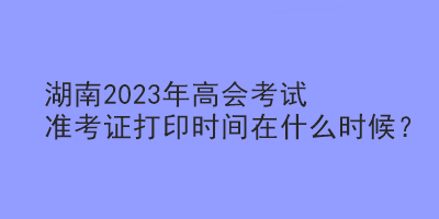 湖南2023年高會(huì)考試準(zhǔn)考證打印時(shí)間在什么時(shí)候？