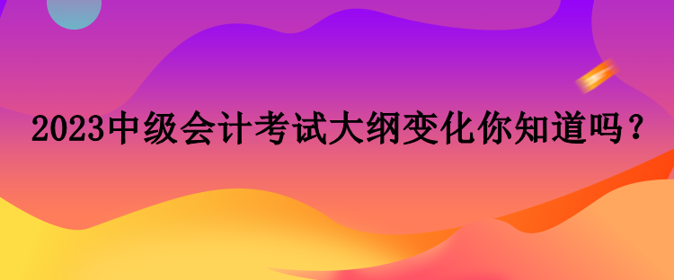 2023中級(jí)會(huì)計(jì)考試大綱變化你知道嗎？