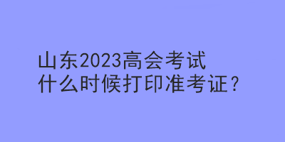 山東2023年高會考試什么時候可以打印準考證？