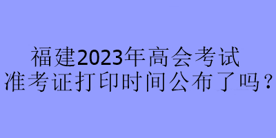 福建2023年高會考試準考證打印時間公布了嗎？