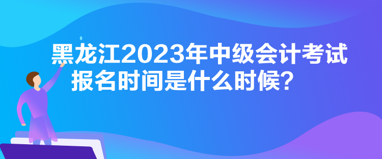 黑龍江2023年中級會計考試報名時間是什么時候？