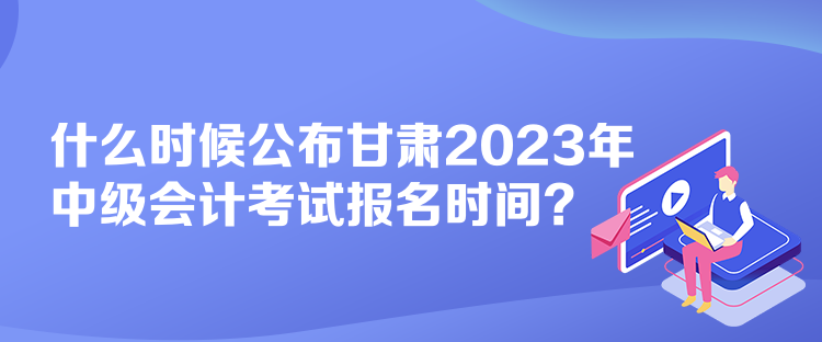 什么時候公布甘肅2023年中級會計考試報名時間？