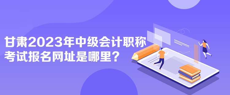 甘肅2023年中級會計職稱考試報名網(wǎng)址是哪里？