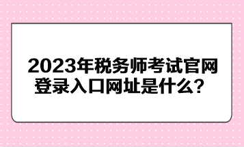 2023年稅務師考試官網(wǎng)登錄入口網(wǎng)址是什么？