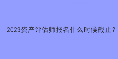 2023資產(chǎn)評估師報(bào)名什么時(shí)候截止？