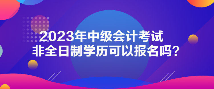 2023年中級(jí)會(huì)計(jì)考試非全日制學(xué)歷可以報(bào)名嗎？