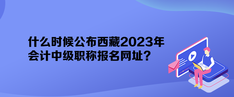 什么時(shí)候公布西藏2023年會(huì)計(jì)中級職稱報(bào)名網(wǎng)址？