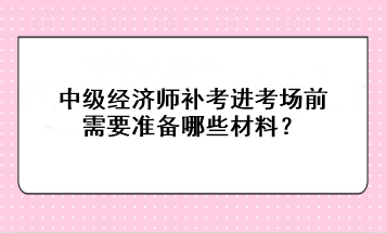 中級經(jīng)濟(jì)師補(bǔ)考進(jìn)考場前需要準(zhǔn)備哪些材料？