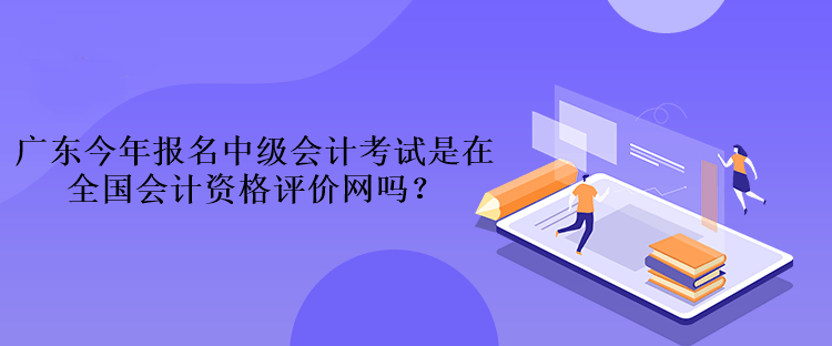 廣東今年報名中級會計考試是在全國會計資格評價網(wǎng)嗎？