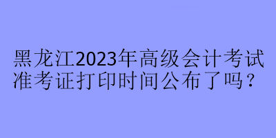 黑龍江2023年高級會(huì)計(jì)考試準(zhǔn)考證打印時(shí)間公布了嗎？