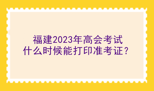 福建2023年高會考試什么時候能打印準(zhǔn)考證？