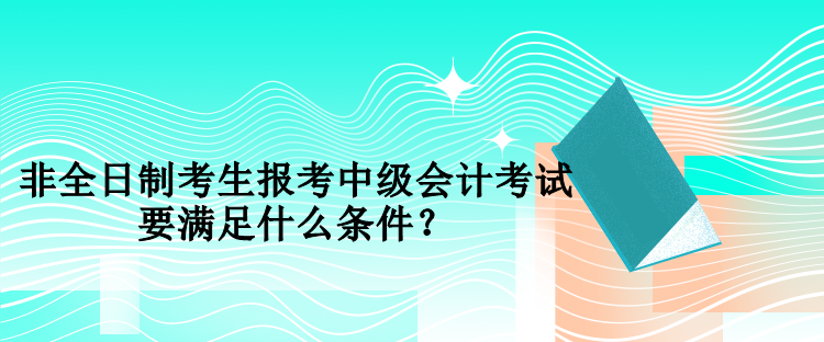 非全日制考生報考中級會計考試要滿足什么條件？