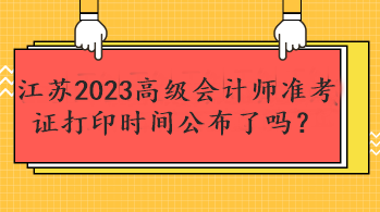 江蘇2023高級會計師準考證打印時間公布了嗎？