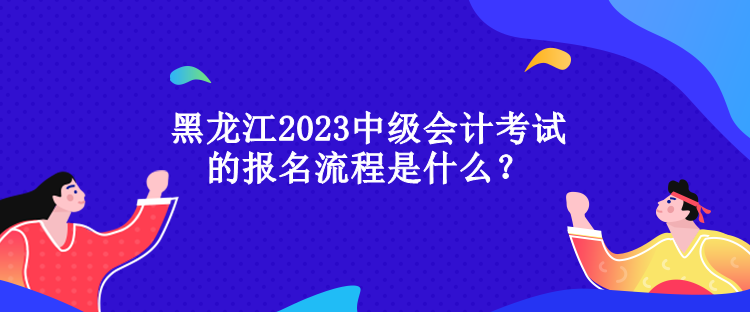 黑龍江2023中級會計(jì)考試的報(bào)名流程是什么？